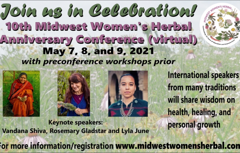 Join us for the 10th Anniversary Midwest Women’s Herbal Conference: Healing the Earth, the People and the Plants. The Midwest Women’s Herbal Conference will be held virtually May 7-9, 2021 and feature a powerful array of instructors including keynotes: Vandana Shiva, Rosemary Gladstar, Lyla Juna!